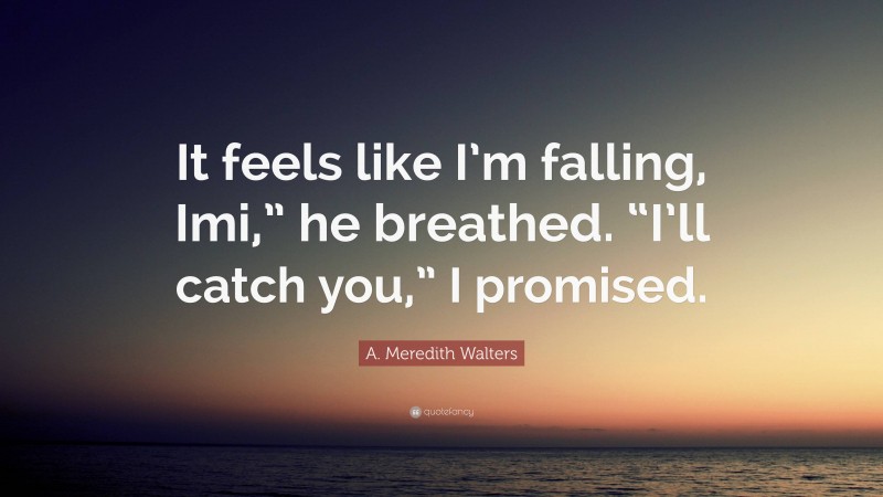 A. Meredith Walters Quote: “It feels like I’m falling, Imi,” he breathed. “I’ll catch you,” I promised.”