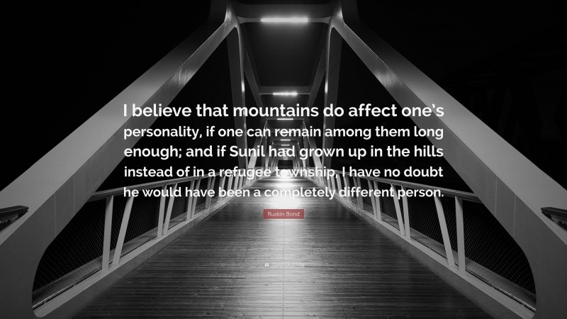 Ruskin Bond Quote: “I believe that mountains do affect one’s personality, if one can remain among them long enough; and if Sunil had grown up in the hills instead of in a refugee township, I have no doubt he would have been a completely different person.”
