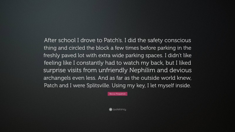 Becca Fitzpatrick Quote: “After school I drove to Patch’s. I did the safety conscious thing and circled the block a few times before parking in the freshly paved lot with extra wide parking spaces. I didn’t like feeling like I constantly had to watch my back, but I liked surprise visits from unfriendly Nephilim and devious archangels even less. And as far as the outside world knew, Patch and I were Splitsville. Using my key, I let myself inside.”