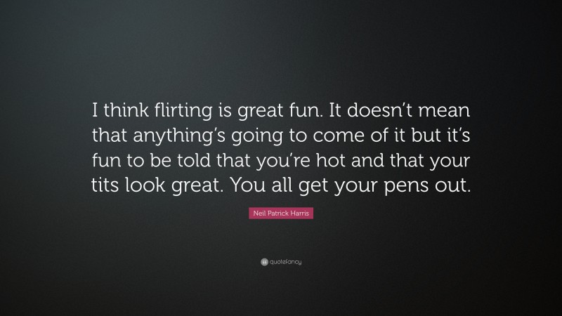 Neil Patrick Harris Quote: “I think flirting is great fun. It doesn’t mean that anything’s going to come of it but it’s fun to be told that you’re hot and that your tits look great. You all get your pens out.”