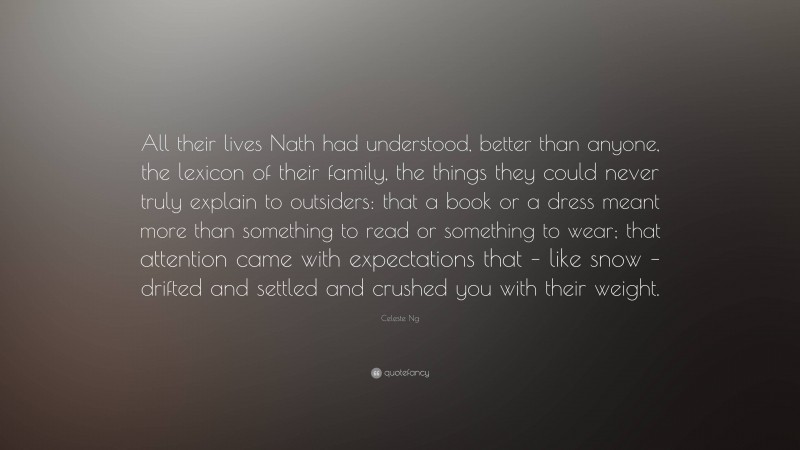 Celeste Ng Quote: “All their lives Nath had understood, better than anyone, the lexicon of their family, the things they could never truly explain to outsiders: that a book or a dress meant more than something to read or something to wear; that attention came with expectations that – like snow – drifted and settled and crushed you with their weight.”