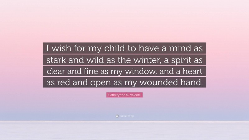 Catherynne M. Valente Quote: “I wish for my child to have a mind as stark and wild as the winter, a spirit as clear and fine as my window, and a heart as red and open as my wounded hand.”