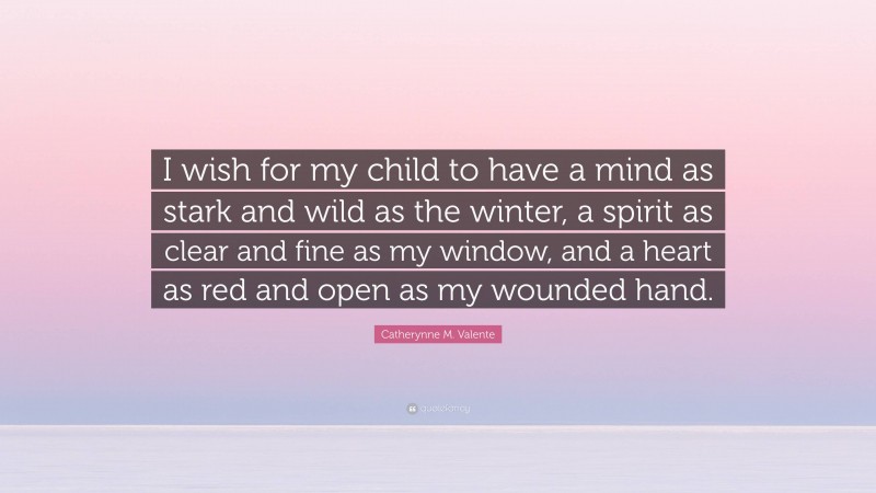 Catherynne M. Valente Quote: “I wish for my child to have a mind as stark and wild as the winter, a spirit as clear and fine as my window, and a heart as red and open as my wounded hand.”