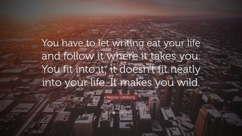 Natalie Goldberg Quote: “You have to let writing eat your life and follow it where it takes you. You fit into it; it doesn’t fit neatly into your life. It makes you wild.”