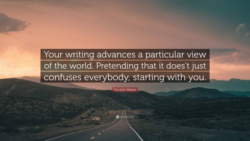 Douglas Wilson Quote: “Your writing advances a particular view of the world. Pretending that it does’t just confuses everybody, starting with you.”