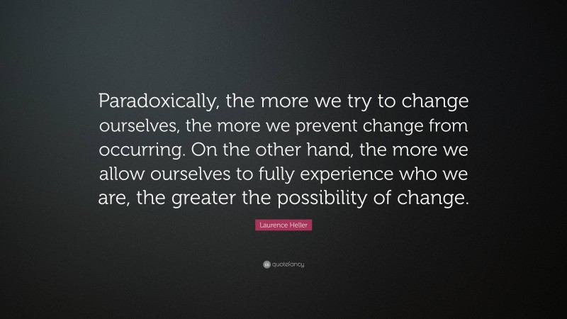Laurence Heller Quote: “Paradoxically, the more we try to change ourselves, the more we prevent change from occurring. On the other hand, the more we allow ourselves to fully experience who we are, the greater the possibility of change.”