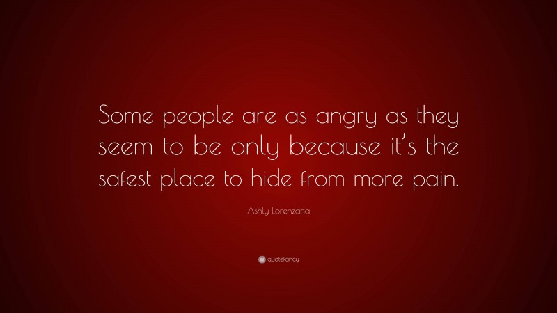 Ashly Lorenzana Quote: “Some people are as angry as they seem to be only because it’s the safest place to hide from more pain.”