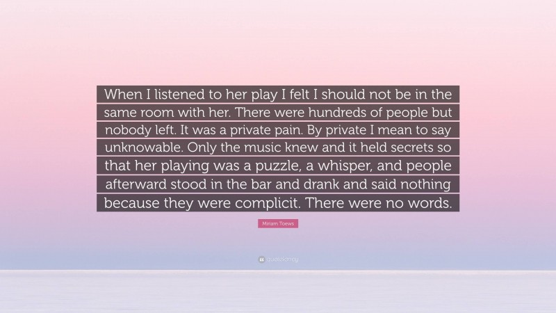 Miriam Toews Quote: “When I listened to her play I felt I should not be in the same room with her. There were hundreds of people but nobody left. It was a private pain. By private I mean to say unknowable. Only the music knew and it held secrets so that her playing was a puzzle, a whisper, and people afterward stood in the bar and drank and said nothing because they were complicit. There were no words.”