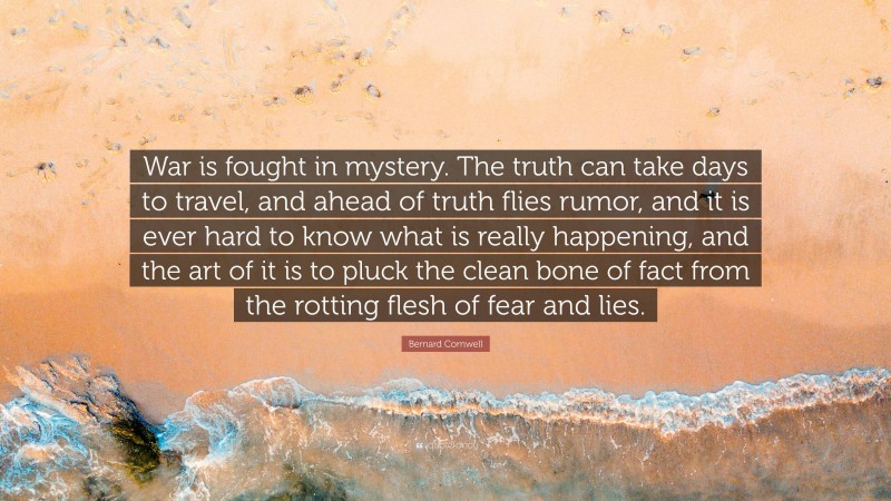 Bernard Cornwell Quote: “War is fought in mystery. The truth can take days to travel, and ahead of truth flies rumor, and it is ever hard to know what is really happening, and the art of it is to pluck the clean bone of fact from the rotting flesh of fear and lies.”