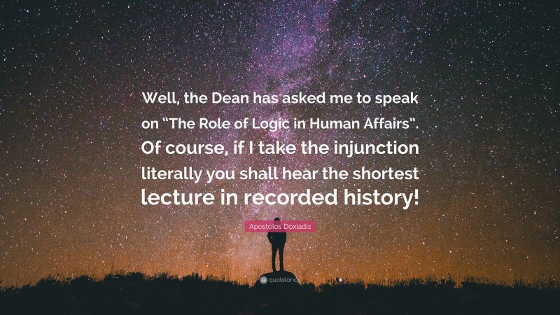 Apostolos Doxiadis Quote: “Well, the Dean has asked me to speak on “The Role of Logic in Human Affairs”. Of course, if I take the injunction literally you shall hear the shortest lecture in recorded history!”