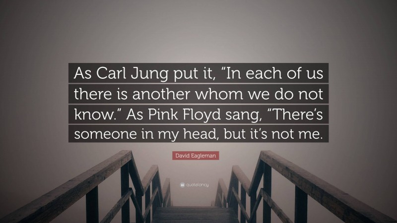 David Eagleman Quote: “As Carl Jung put it, “In each of us there is another whom we do not know.” As Pink Floyd sang, “There’s someone in my head, but it’s not me.”
