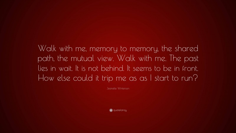 Jeanette Winterson Quote: “Walk with me, memory to memory, the shared path, the mutual view. Walk with me. The past lies in wait. It is not behind. It seems to be in front. How else could it trip me as as I start to run?”