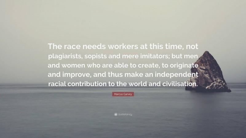 Marcus Garvey Quote: “The race needs workers at this time, not plagiarists, sopists and mere imitators; but men and women who are able to create, to originate and improve, and thus make an independent racial contribution to the world and civilisation.”