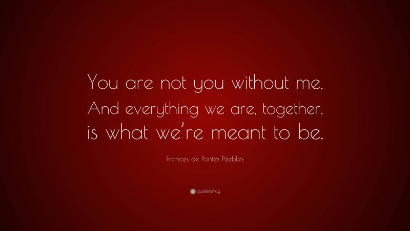Frances de Pontes Peebles Quote: “You are not you without me. And everything we are, together, is what we’re meant to be.”
