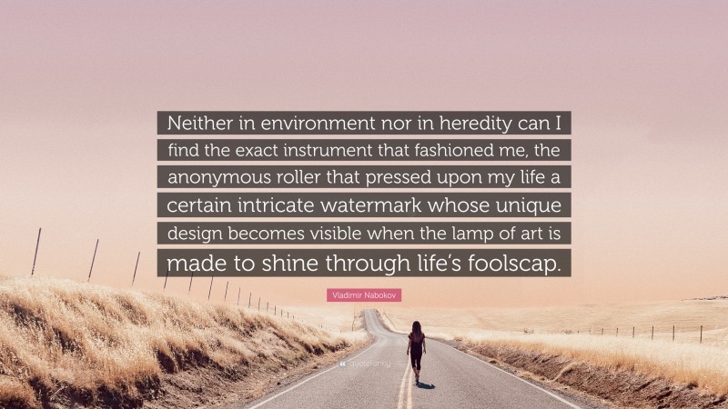 Vladimir Nabokov Quote: “Neither in environment nor in heredity can I find the exact instrument that fashioned me, the anonymous roller that pressed upon my life a certain intricate watermark whose unique design becomes visible when the lamp of art is made to shine through life’s foolscap.”