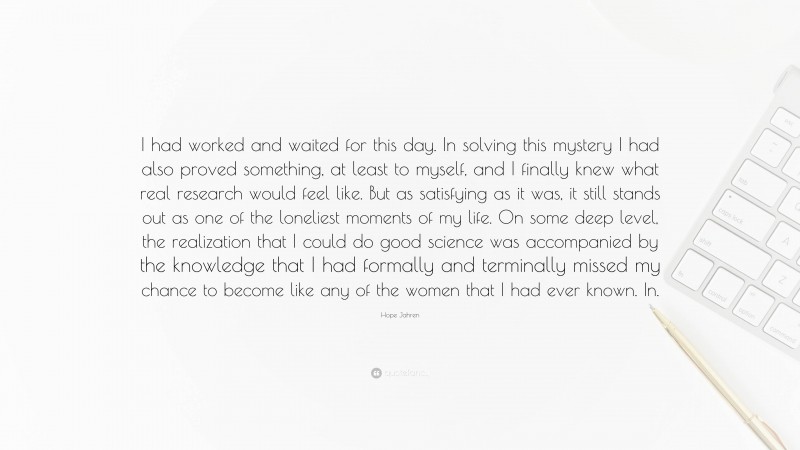 Hope Jahren Quote: “I had worked and waited for this day. In solving this mystery I had also proved something, at least to myself, and I finally knew what real research would feel like. But as satisfying as it was, it still stands out as one of the loneliest moments of my life. On some deep level, the realization that I could do good science was accompanied by the knowledge that I had formally and terminally missed my chance to become like any of the women that I had ever known. In.”