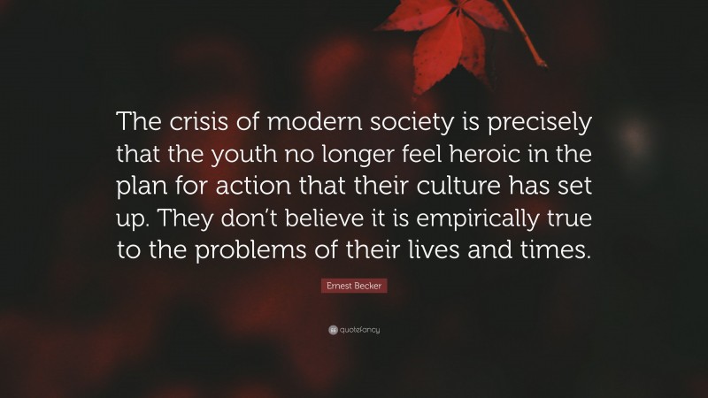 Ernest Becker Quote: “The crisis of modern society is precisely that the youth no longer feel heroic in the plan for action that their culture has set up. They don’t believe it is empirically true to the problems of their lives and times.”