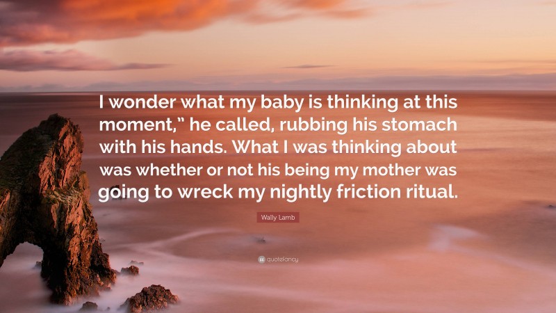 Wally Lamb Quote: “I wonder what my baby is thinking at this moment,” he called, rubbing his stomach with his hands. What I was thinking about was whether or not his being my mother was going to wreck my nightly friction ritual.”