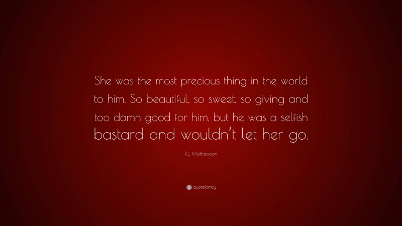 R.L. Mathewson Quote: “She was the most precious thing in the world to him. So beautiful, so sweet, so giving and too damn good for him, but he was a selfish bastard and wouldn’t let her go.”