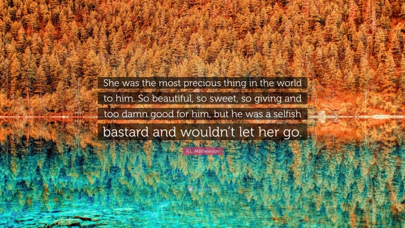 R.L. Mathewson Quote: “She was the most precious thing in the world to him. So beautiful, so sweet, so giving and too damn good for him, but he was a selfish bastard and wouldn’t let her go.”