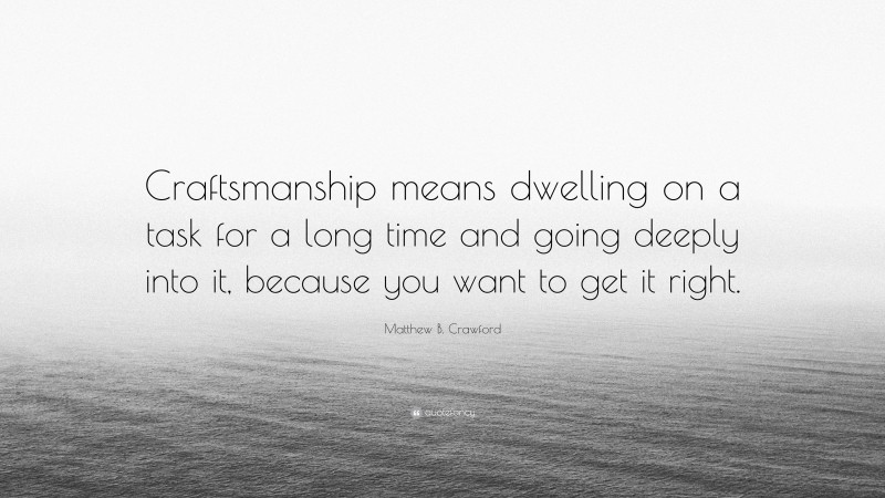 Matthew B. Crawford Quote: “Craftsmanship means dwelling on a task for a long time and going deeply into it, because you want to get it right.”