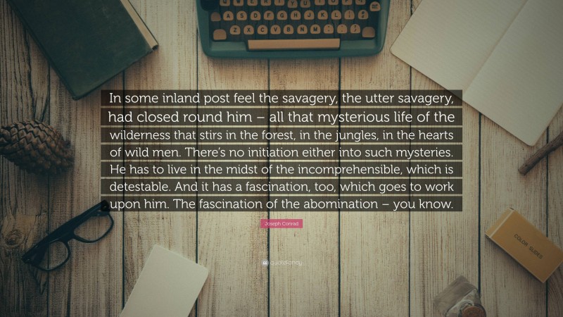 Joseph Conrad Quote: “In some inland post feel the savagery, the utter savagery, had closed round him – all that mysterious life of the wilderness that stirs in the forest, in the jungles, in the hearts of wild men. There’s no initiation either into such mysteries. He has to live in the midst of the incomprehensible, which is detestable. And it has a fascination, too, which goes to work upon him. The fascination of the abomination – you know.”