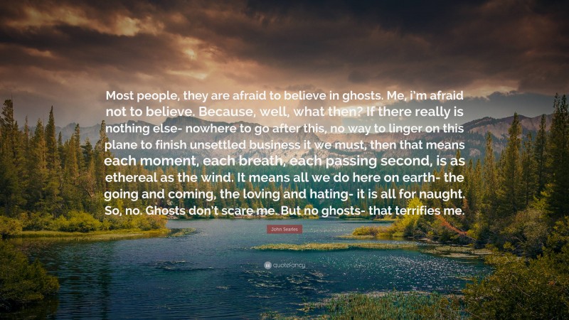 John Searles Quote: “Most people, they are afraid to believe in ghosts. Me, i’m afraid not to believe. Because, well, what then? If there really is nothing else- nowhere to go after this, no way to linger on this plane to finish unsettled business it we must, then that means each moment, each breath, each passing second, is as ethereal as the wind. It means all we do here on earth- the going and coming, the loving and hating- it is all for naught. So, no. Ghosts don’t scare me. But no ghosts- that terrifies me.”