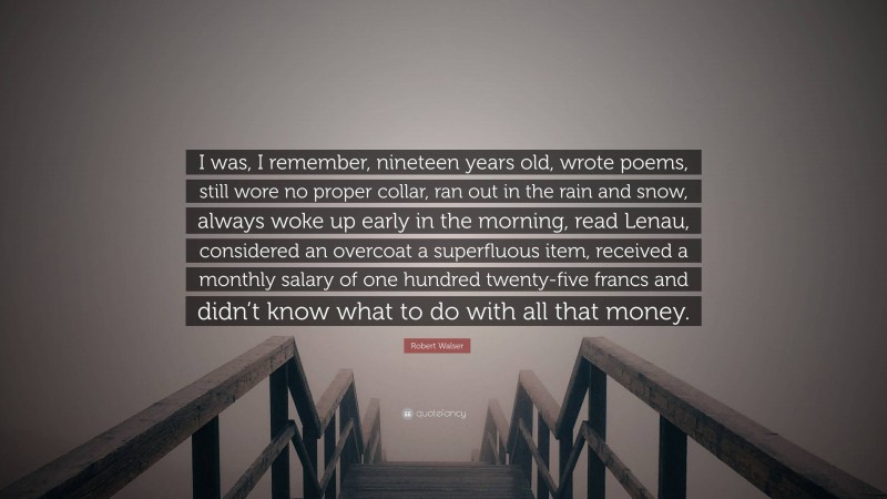 Robert Walser Quote: “I was, I remember, nineteen years old, wrote poems, still wore no proper collar, ran out in the rain and snow, always woke up early in the morning, read Lenau, considered an overcoat a superfluous item, received a monthly salary of one hundred twenty-five francs and didn’t know what to do with all that money.”