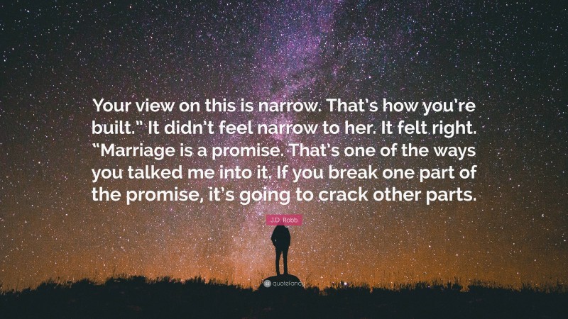 J.D. Robb Quote: “Your view on this is narrow. That’s how you’re built.” It didn’t feel narrow to her. It felt right. “Marriage is a promise. That’s one of the ways you talked me into it. If you break one part of the promise, it’s going to crack other parts.”