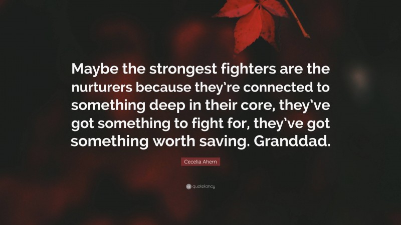 Cecelia Ahern Quote: “Maybe the strongest fighters are the nurturers because they’re connected to something deep in their core, they’ve got something to fight for, they’ve got something worth saving. Granddad.”
