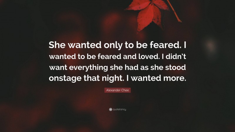 Alexander Chee Quote: “She wanted only to be feared. I wanted to be feared and loved. I didn’t want everything she had as she stood onstage that night. I wanted more.”
