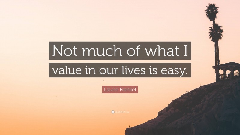 Laurie Frankel Quote: “Not much of what I value in our lives is easy.”