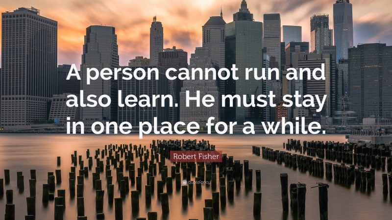 Robert Fisher Quote: “A person cannot run and also learn. He must stay in one place for a while.”