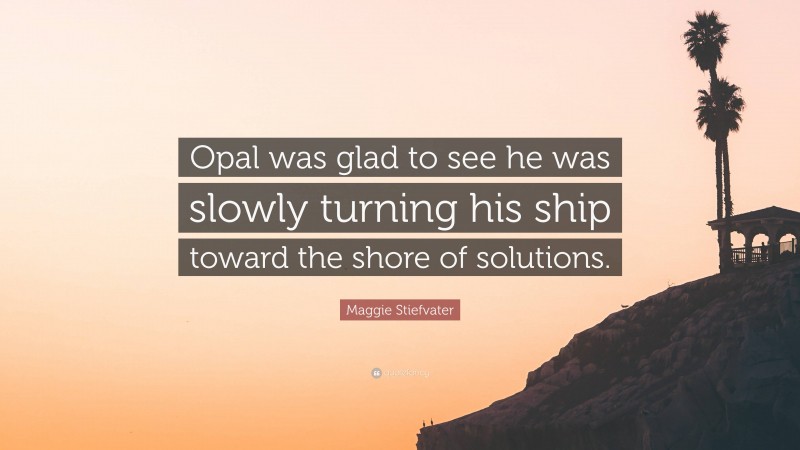 Maggie Stiefvater Quote: “Opal was glad to see he was slowly turning his ship toward the shore of solutions.”