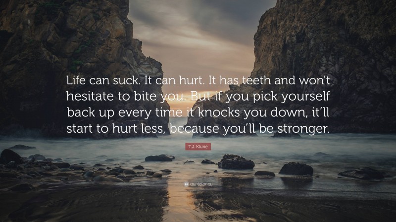 T.J. Klune Quote: “Life can suck. It can hurt. It has teeth and won’t hesitate to bite you. But if you pick yourself back up every time it knocks you down, it’ll start to hurt less, because you’ll be stronger.”