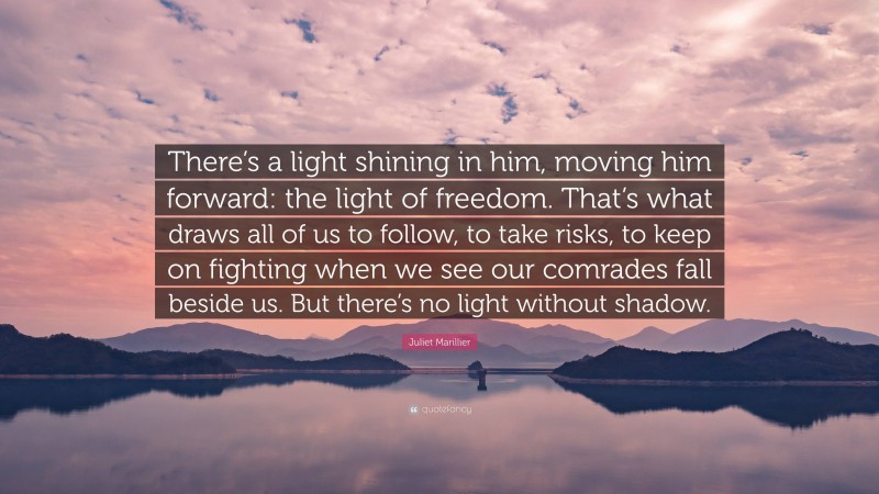 Juliet Marillier Quote: “There’s a light shining in him, moving him forward: the light of freedom. That’s what draws all of us to follow, to take risks, to keep on fighting when we see our comrades fall beside us. But there’s no light without shadow.”