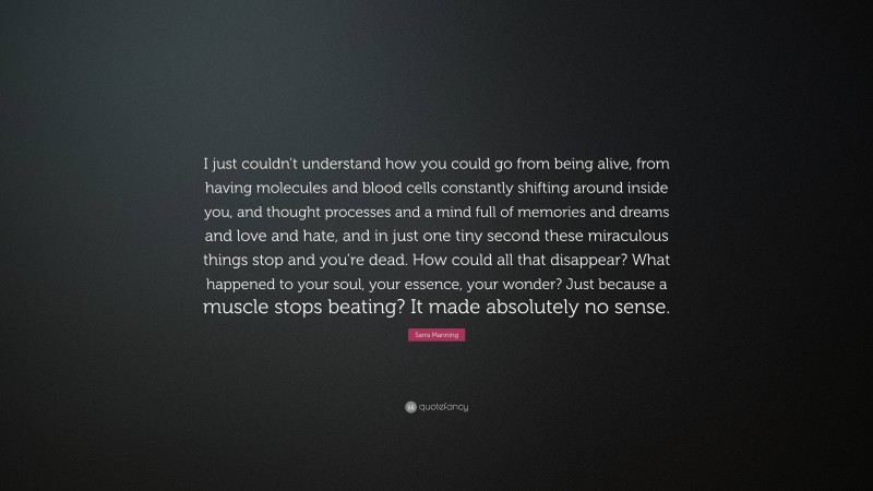 Sarra Manning Quote: “I just couldn’t understand how you could go from being alive, from having molecules and blood cells constantly shifting around inside you, and thought processes and a mind full of memories and dreams and love and hate, and in just one tiny second these miraculous things stop and you’re dead. How could all that disappear? What happened to your soul, your essence, your wonder? Just because a muscle stops beating? It made absolutely no sense.”
