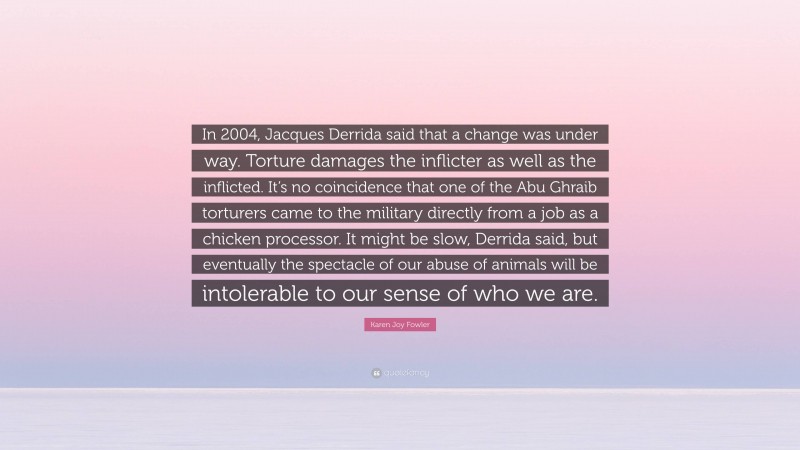 Karen Joy Fowler Quote: “In 2004, Jacques Derrida said that a change was under way. Torture damages the inflicter as well as the inflicted. It’s no coincidence that one of the Abu Ghraib torturers came to the military directly from a job as a chicken processor. It might be slow, Derrida said, but eventually the spectacle of our abuse of animals will be intolerable to our sense of who we are.”