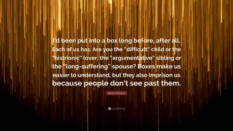 Martin Pistorius Quote: “I’d been put into a box long before, after all. Each of us has. Are you the “difficult” child or the “histrionic” lover, the “argumentative” sibling or the “long-suffering” spouse? Boxes make us easier to understand, but they also imprison us because people don’t see past them.”