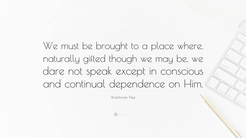 Watchman Nee Quote: “We must be brought to a place where, naturally gifted though we may be, we dare not speak except in conscious and continual dependence on Him.”