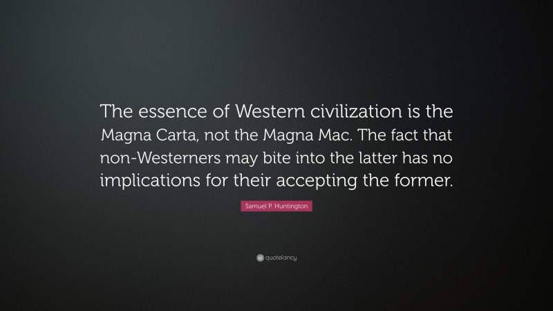Samuel P. Huntington Quote: “The essence of Western civilization is the Magna Carta, not the Magna Mac. The fact that non-Westerners may bite into the latter has no implications for their accepting the former.”