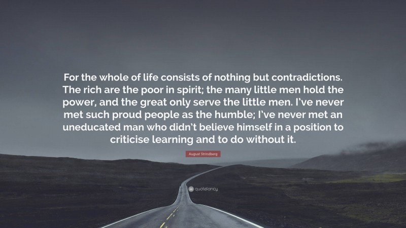 August Strindberg Quote: “For the whole of life consists of nothing but contradictions. The rich are the poor in spirit; the many little men hold the power, and the great only serve the little men. I’ve never met such proud people as the humble; I’ve never met an uneducated man who didn’t believe himself in a position to criticise learning and to do without it.”