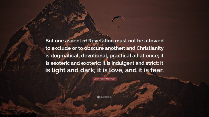 John Henry Newman Quote: “But one aspect of Revelation must not be allowed to exclude or to obscure another; and Christianity is dogmatical, devotional, practical all at once; it is esoteric and exoteric; it is indulgent and strict; it is light and dark; it is love, and it is fear.”