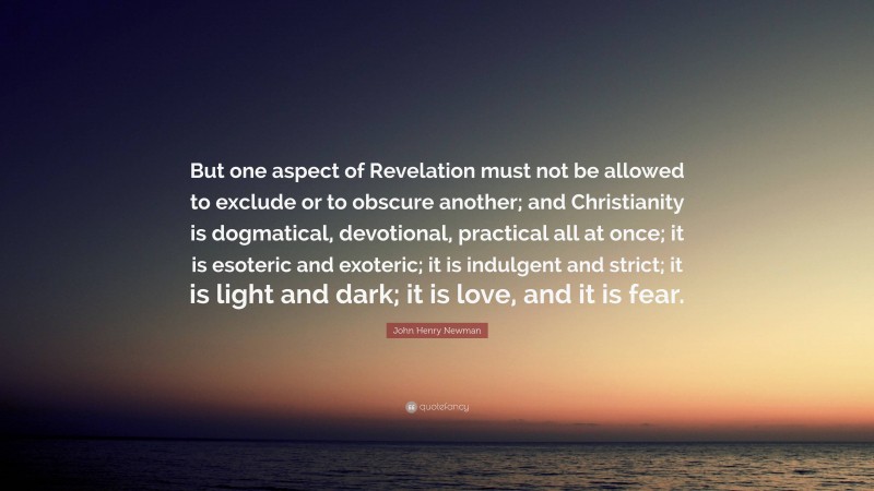 John Henry Newman Quote: “But one aspect of Revelation must not be allowed to exclude or to obscure another; and Christianity is dogmatical, devotional, practical all at once; it is esoteric and exoteric; it is indulgent and strict; it is light and dark; it is love, and it is fear.”