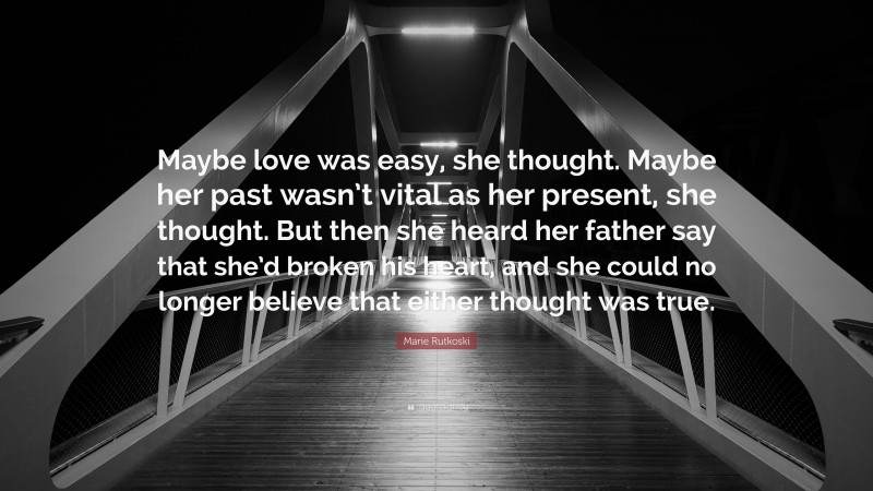 Marie Rutkoski Quote: “Maybe love was easy, she thought. Maybe her past wasn’t vital as her present, she thought. But then she heard her father say that she’d broken his heart, and she could no longer believe that either thought was true.”