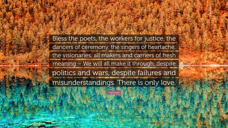 Joy Harjo Quote: “Bless the poets, the workers for justice, the dancers of ceremony, the singers of heartache, the visionaries, all makers and carriers of fresh meaning – We will all make it through, despite politics and wars, despite failures and misunderstandings. There is only love.”