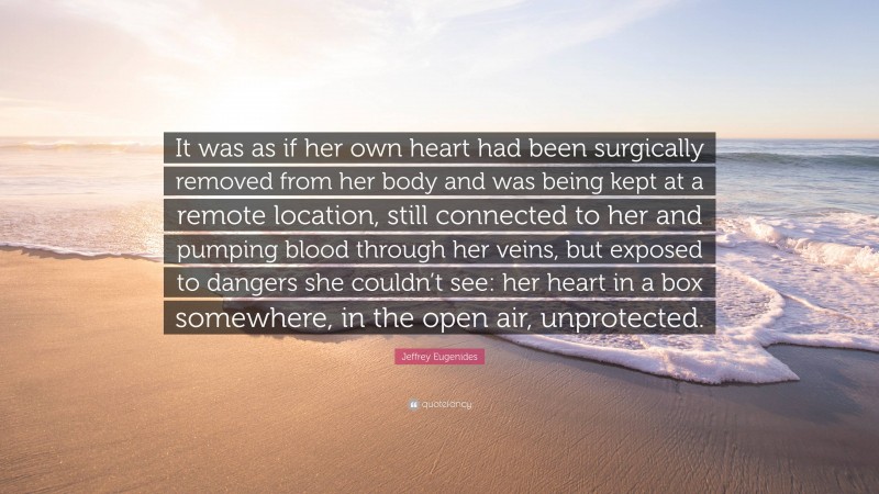 Jeffrey Eugenides Quote: “It was as if her own heart had been surgically removed from her body and was being kept at a remote location, still connected to her and pumping blood through her veins, but exposed to dangers she couldn’t see: her heart in a box somewhere, in the open air, unprotected.”