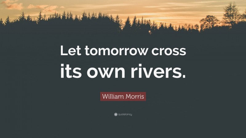 William Morris Quote: “Let tomorrow cross its own rivers.”
