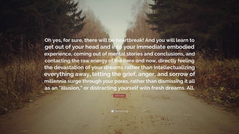 Jeff Foster Quote: “Oh yes, for sure, there will be heartbreak! And you will learn to get out of your head and into your immediate embodied experience, coming out of mental stories and conclusions, and contacting the raw energy of the here and now, directly feeling the devastation of your dreams rather than intellectualizing everything away, letting the grief, anger, and sorrow of millennia surge through your pores, rather than dismissing it all as an “illusion,” or distracting yourself with fresh dreams. All.”
