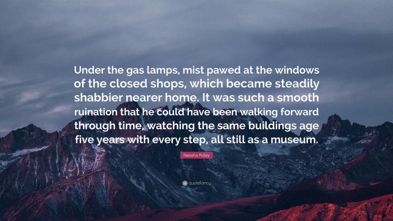 Natasha Pulley Quote: “Under the gas lamps, mist pawed at the windows of the closed shops, which became steadily shabbier nearer home. It was such a smooth ruination that he could have been walking forward through time, watching the same buildings age five years with every step, all still as a museum.”